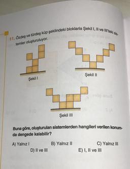 11. Özdeş ve türdeş küp şeklindeki bloklarla Şekil I, II ve III'teki sis-
temler oluşturuluyor.
Şekil I
7
Şekil III
A) Yalnız I
D) II ve III
Şekil II
Buna göre, oluşturulan sistemlerden hangileri verilen konum-
da dengede kalabilir?
B) Yalnız II
söp snu8
S (A
C) Yalnız III
E) I, II ve III