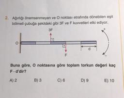 2. Ağırlığı önemsenmeyen ve O noktası etrafında dönebilen eşit
bölmeli çubuğa şekildeki gibi 3F ve F kuvvetleri etki ediyor.
3F
O
A) 2
F
B) 3
Buna göre, O noktasına göre toplam torkun değeri kaç
F. d'dir?
d
C) 6
+
D) 9
E) 10