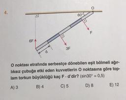 4.
6F
A
d
3F
60°
O noktası etrafında serbestçe dönebilen eşit bölmeli ağır-
lıksız çubuğa etki eden kuvvetlerin O noktasına göre top-
lam torkun büyüklüğü kaç F. d'dir? (sin30° = 0,5)
A) 3
B) 4
C) 5
D) 8
E) 12