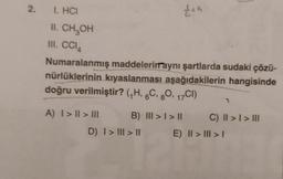 2. 1. HCI
II. CH₂OH
III. CCI
Numaralanmış maddelerinraynı şartlarda sudaki çözü-
nürlüklerinin kıyaslanması aşağıdakilerin hangisinde
doğru verilmiştir? (₁H, 6C, 80, 17CI)
A) I > II > III
B) III > | > ||
£15
D) I > III > II
1
C) II > I > III
E) | > | > |