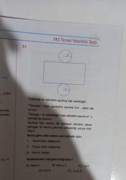 y=g(x)
iyonla-
yonlan
E)-4
31.
YKS Temel Yeterlilik Testi
Yukarıda bir silindirin açılmış hali verilmiştir.
"Yarıçapır olan çemberin çevresi 2tr, alanı ise
Tr²'dir."
"Yarıçapır ve yüksekliği h olan silindirin hacmi ². h,
formülü ile bulunur."
Açılmış hali verilen dik dairesel silindirin taban
yarıçapı iki katına çıkarılıp yüksekliği yarıya indi-
riliyor.
Buna göre elde edilen yeni silindir için;
1. Yanal alanı değişmez.
II. Yüzey alanı değişmez.
III. Hacmi değişir.
A) Yalnız I
C
ifadelerinden hangileri doğrudur?
B) Yalnız II
D) I ve III
C) I ve Il
E) I, II ve III