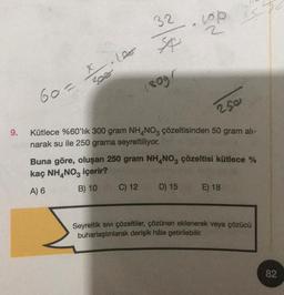9.
60=
X.1000
308
32
$p
180gr
C) 12
Kütlece %60'lık 300 gram NH4NO3 çözeltisinden 50 gram ali-
narak su ile 250 grama seyreltiliyor.
250
isp
Buna göre, oluşan 250 gram NH4NO3 çözeltisi kütlece %
kaç NH4NO3 içerir?
A) 6
B) 10
D) 15
E) 18
Seyreltik sıvı çözeltiler, çözünen eklenerek veya çözücü
buharlaştırılarak derişik hâle getirilebilir.
82