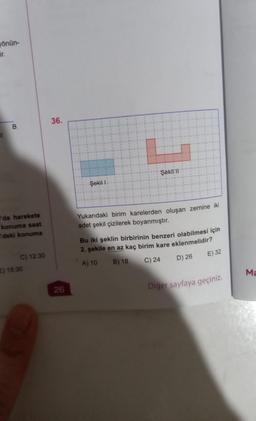 yönün-
ir.
B
'da harekete
konuma saat
l'deki konuma
C) 12:30
E) 15:30
36.
26
Şekil 1
Şekil 11
Yukarıdaki birim karelerden oluşan zemine iki
adet şekil çizilerek boyanmıştır.
Bu iki şeklin birbirinin benzeri olabilmesi için
2. şekile en az kaç birim kare eklenmelidir?
A) 10
B) 18
C) 24
D) 26
E) 32
Diger sayfaya geçiniz.
Ma