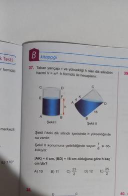 k Testi
r formülü
merkezli
E) 170°
B kitapçığı
37. Taban yarıçapır ve yüksekliği h olan dik silindirin
hacmi V = r2.h formülü ile hesaplanır.
38.
C
E
A
Şekil I
F
B
B) 11
h
D
144
B
Şekil I'deki dik silindir içerisinde h yüksekliğinde
su vardır.
16
Şekil II konumuna getirildiğinde suyun Si dö-
külüyor.
6
C) 23
2
Şekil II
|AK| = 4 cm, |BD| = 16 cm olduğuna göre h kaç
cm'dir?
A) 10
C
D
D) 12 E)
25
2
39
40.