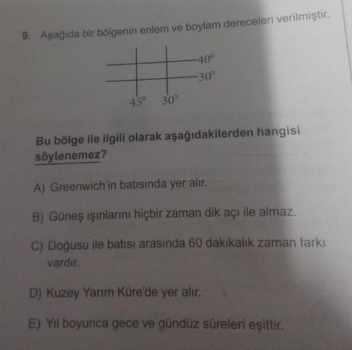 9. Aşağıda bir bölgenin enlem ve boylam dereceleri verilmiştir.
=
45° 30°
-40°
-30°
Bu bölge ile ilgili olarak aşağıdakilerden hangisi
söylenemez?
A) Greenwich'in batısında yer alır.
B) Güneş ışınlarını hiçbir zaman dik açı ile almaz.
C) Doğusu ile batısı 