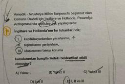 382
Venedik - Avusturya ittifakı karşısında başarısız olan
Osmanlı Devleti için Ingiltere ve Hollanda, Pasarofça
Antlaşması'nda arabuluculuk yapmışlardır.
İngiltere ve Hollanda'nın bu tutumlarında;
1. kapitülasyonlardan yararlanma, t
AT. topraklarını genişletme,
III, uluslararası barışı koruma
konularından hangilerindeki beklentileri etkili
olmuştur?
A) Yalnız I
D) 1yell
B) Yalnız II
C) Yalnız III
E) I, II ve III