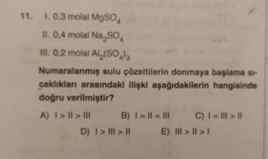 11. 1. 0,3 molal MgSO4
II. 0,4 molal Na₂SO4
III. 0,2 molal Al₂(SO4)3
Numaralanmış sulu çözeltilerin donmaya başlama si-
caklıkları arasındaki ilişki aşağıdakilerin hangisinde
doğru verilmiştir?
A) I > I > III
B) | = || = |||
E)
D) | > | > ||
C) 1 => ||
>> 