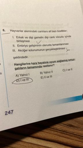 1
n
6.
Hayvanlar alemindeki canlılara ait bazı özellikler;
1. Erkek ve dişi gametin dişi canlı vücudu içinde
me birleşmesi
II. Embriyo gelişiminin uterusta tamamlanması
III. Akciğer solunumunun gerçekleştirilmesi
şeklindedir.
Hangilerine kara hayatına uyum