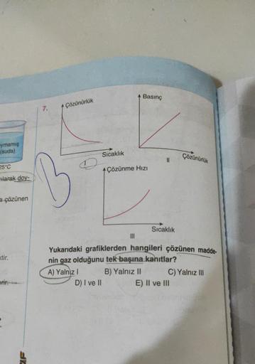 ymamış
(suda)
25°C
larak doy-
a çözünen
ktir.
erir.
Sre
7.
Çözünürlük
Sıcaklık
D) I ve II
Çözünme Hızı
|||
Basınç
B) Yalnız II
11
Sıcaklık
Yukarıdaki grafiklerden hangileri çözünen madde-
nin gaz olduğunu tek başına kanıtlar?
A) Yalnız I
Çözünürlük
C) Yaln