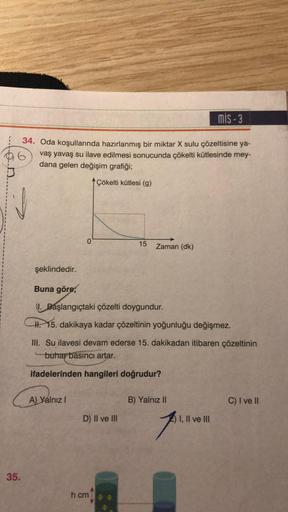 J
6
34. Oda koşullarında hazırlanmış bir miktar X sulu çözeltisine ya-
vaş yavaş su ilave edilmesi sonucunda çökelti kütlesinde mey-
dana gelen değişim grafiği;
Çökelti kütlesi (g)
35.
şeklindedir.
0
A) Yalnız I
Buna göre;
I. Başlangıçtaki çözelti doygundu