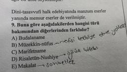 Dini-tasavvufi halk edebiyatında manzum eserler
yanında mensur eserler de verilmiştir.
9. Buna göre aşağıdakilerden hangisi türü
bakımından diğerlerinden farklıdır?
A) Budalaname
B) Müzekkin-nüfus nefsi terbiye ette,
C) Marifetname
öğük kitabı
D) Risaletün-Nushiye
E) Makalat Sohbetler
n