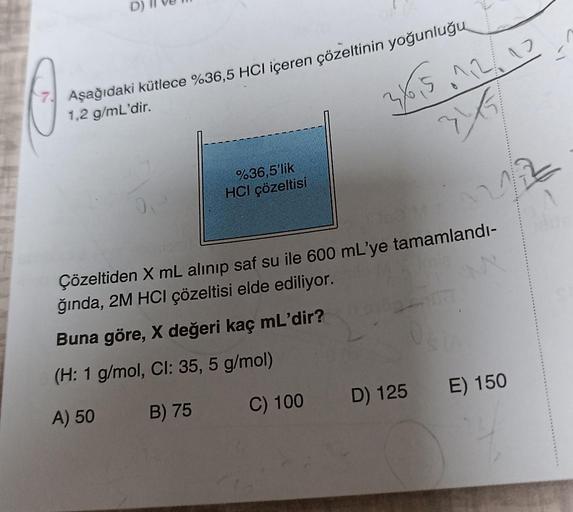 D)
A
Aşağıdaki kütlece %36,5 HCl içeren çözeltinin yoğunluğu
1,2 g/mL'dir.
OP
%36,5'lik
HCI çözeltisi
40,5.1.2/10
2/5
Çözeltiden X mL alınıp saf su ile 600 mL'ye tamamlandı-
ğında, 2M HCI çözeltisi elde ediliyor.
M
Buna göre, X değeri kaç mL'dir?
(H: 1 g/m