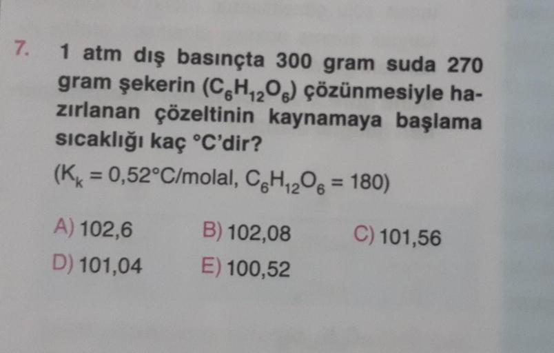 7. 1 atm dış basınçta 300 gram suda 270
gram şekerin (C6H₁₂O) çözünmesiyle ha-
zırlanan çözeltinin kaynamaya başlama
sıcaklığı kaç °C'dir?
(K = 0,52°C/molal, C6H₁2O6 = 180)
A) 102,6
D) 101,04
B) 102,08
E) 100,52
C) 101,56