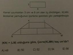 8
Kenar uzunlukları 3 cm ve 8 cm olan üç dikdörtgen, KLMN
ikizkenar yamuğunun içerisine şekildeki gibi yerleştirilmiştir.
L
N
A) 48
3
B) 50
K
|KN| = |LM| olduğuna göre, Çevre(KLMN) kaç cm'dir?
C) 52
M
D) 54
E) 56