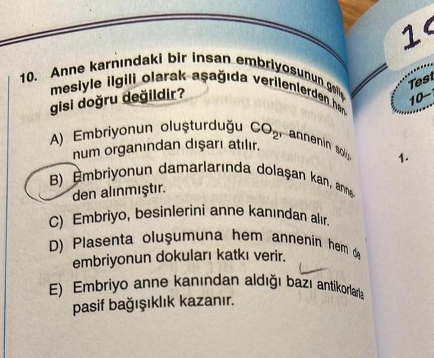 10. Anne karnındaki bir insan embriyosunun gell
mesiyle ilgili olarak aşağıda verilenlerden han
A) Embriyonun oluşturduğu CO₂, annenin solu
B) Embriyonun damarlarında dolaşan kan, anne-
gisi doğru değildir?
num organından dışarı atılır.
den alınmıştır.
C) 