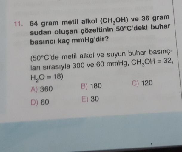 11. 64 gram metil alkol (CH3OH) ve 36 gram
sudan oluşan çözeltinin 50°C'deki buhar
basıncı kaç mmHg'dir?
(50°C'de metil alkol ve suyun buhar basınç-
ları sırasıyla 300 ve 60 mmHg, CH₂OH = 32,
H₂O = 18)
A) 360
D) 60
B) 180
E) 30
C) 120