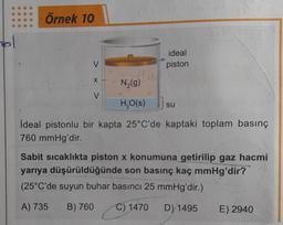 mol
Örnek 10
V
X -
ideal
piston
N₂(g)
H₂O(s)} su
Ideal pistonlu bir kapta 25°C'de kaptaki toplam basınç
760 mmHg'dir.
V
Sabit sıcaklıkta piston x konumuna getirilip gaz hacmi
yarıya düşürüldüğünde son basınç kaç mmHg'dir?
(25°C'de suyun buhar basıncı 25 mmHg'dir.)
A) 735 B) 760 C) 1470 D) 1495
E) 2940