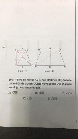 2.
AV
DE
4
9
Şekil - 1
B
C'
D) √204
B'
A
B)√202
D
Şekil - 2
Şekil-1'deki dik yamuk AD kenarı etrafında ok yönünde
katlandığında oluşan C'CBB' yamuğunda C'B köşegen
uzunluğu kaç santimetredir?
A) √201
B
E) √205
C
C) √203
LO
5