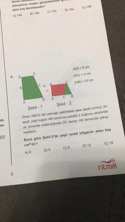 de
en
203
Kenar
elemanının önden görüntüsü
alanı kaç birimkaredir?
A) 188
B) 168
4.
5
D
K
A
C
B
C) 154
A
D) 144
B) 8
C B
Şekil - 2
E) 126
|AD| = 8 cm
|DC| = 2 cm
|CB| = 10 cm
Şekil - 1
Ömer ABCD dik yamuğu şeklindeki arka tarafı kırmızı ön
tarafı yeşil kağıdı AB kenarına paralel d doğrusu etrafında
ok yönünde katlandığında DC kenarı AB kenarıyla çakış-
maktadır.
Buna göre Şekil-2'de yeşil renkli bölgenin alanı kaç
cm²'dir?
A) 6
C) 9
D) 12
E) 18
ritmik