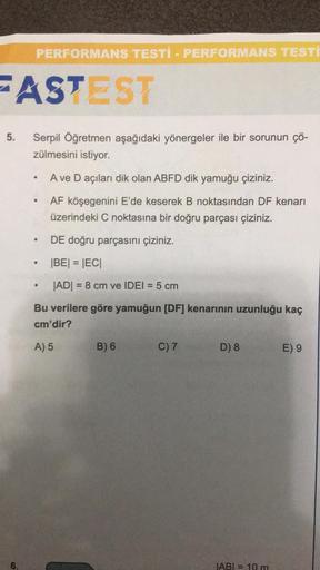 FASTEST
5.
PERFORMANS TESTI - PERFORMANS TESTI
6.
Serpil Öğretmen aşağıdaki yönergeler ile bir sorunun çö-
zülmesini istiyor.
A ve D açıları dik olan ABFD dik yamuğu çiziniz.
AF köşegenini E'de keserek B noktasından DF kenarı
üzerindeki C noktasına bir doğ