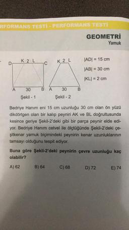 RFORMANS TESTI - PERFORMANS TESTI
D
A
K2 L
30
Şekil - 1
C
K2 L
BA 30
Şekil - 2
B) 64
B
GEOMETRİ
C) 68
Bedriye Hanım eni 15 cm uzunluğu 30 cm olan ön yüzü
dikdörtgen olan bir kalıp peyniri AK ve BL doğrultusunda
kesince geriye Şekil-2'deki gibi bir parça peynir elde edi-
yor. Bedriye Hanım cetvel ile ölçtüğünde Şekil-2'deki çe-
şitkenar yamuk biçimindeki peynirin kenar uzunluklarının
tamsayı olduğunu tespit ediyor.
Yamuk
|AD| = 15 cm
|AB| = 30 cm
|KL| = 2 cm
Buna göre Şekil-2'deki peynirin çevre uzunluğu kaç
olabilir?
A) 62
D) 72
E) 74