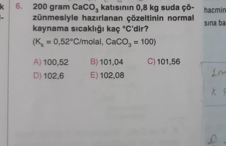 k
-
6. 200 gram CaCO3 katısının 0,8 kg suda çö- hacmin
sına ba
zünmesiyle hazırlanan çözeltinin normal
kaynama sıcaklığı kaç °C'dir?
(K = 0,52°C/molal, CaCO3 = 100)
C) 101,56
A) 100,52
D) 102,6
B) 101,04
E) 102,08
k F