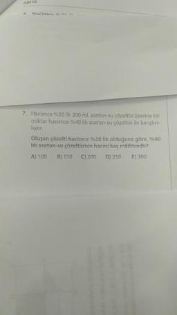 KIMYA
F Harimre 0230
7. Hacimce %20 lik 300 ml aseton-su çözeltisi üzerine bir
miktar hacimce %40 lik aseton-su çözeltisi ile karıştırı-
liyor.
Oluşan çözelti hacimce %28 lik olduğuna göre, %40
lik aseton-su çözeltisinin hacmi kaç mililitredir?
A) 100 B) 150 C) 200 D) 250
E) 300