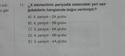 n küt-
ki gibi
11.
24
X elementinin periyodik sistemdeki yeri aşa-
ğıdakilerin hangisinde doğru verilmiştir?
A) 4. periyot - 2A grubu
B) 4. periyot - 5B grubu
C) 3. periyot - 6A grubu
D) 4. periyot - 6B grubu
E) 3. periyot - 5A grubu