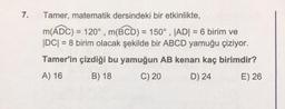 7.
Tamer, matematik dersindeki bir etkinlikte,
m(ADC) = 120°, m(BCD) = 150°, |AD| = 6 birim ve
|DC| = 8 birim olacak şekilde bir ABCD yamuğu çiziyor.
Tamer'in çizdiği bu yamuğun AB kenarı kaç birimdir?
A) 16
B) 18
C) 20
D) 24
E) 26