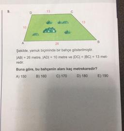 9.
10
A
13
13
B
26
Şekilde, yamuk biçiminde bir bahçe gösterilmiştir.
|AB| = 26 metre, |AD| = 10 metre ve |DC| = |BC| = 13 met-
redir.
Buna göre, bu bahçenin alanı kaç metrekaredir?
A) 150
B) 160
C) 170
D) 180
E) 190