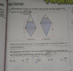 ler
ıktan
aynr
cak-
Kati Cisimler
6. Yükseklikleri 2 birim ve 8 birim olan iki dik koni ile oluşturulan
kapalı bir kap verilmiştir.
2
A) 40
1. Konum
Dikey konumda bulunan I. konumdaki kabın içinde bir miktar su
bulunmaktadır.
B)
II. Konum
Bu kap ters çevrilip II. konuma getirildiğinde üst kısımda ka-
lan boşluğun yüksekliği yüzde kaç azalır?
950
8
140
3
D) 60
E)
200
3
8. E