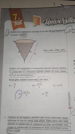 10
7.
Test
Şekilde ana doğrusunun uzunluğu 6 cm olan dik koni biçiminde
bir külah verilmiştir.
A))
10
3
Ⓒ
D)
B
32√5n
3
P
Külahın dış yüzeyindeki A noktasında bulunan karınca külahın
iç yüzeyindeki B noktasında bulunan şekere en kısa yoldan
6.3 cm yol alarak ulaşıyor.
Buna göre, külahın hacmi kaç cm³ dür?
16-5
3
6
Universites
B))
IKAI = IATI = IPBI = IBTI
E)
20
3
C)) 15-3
3.9 bi
lan:
Hejifich gew
2. Doğukan bir A4 kağıdını şekildeki gibi kıvırıp uçlarından ataçla
tutturarak içi boş bir silindir elde ediyor. Daha sonra elde ettiği
silindirin A noktasından D noktasına en kısa uzunluktaki mavi
çizgiyi. C noktasından B noktasına en kısa uzunluktaki kırmızı
çizgiyi çiziyor.
B
n
A
C