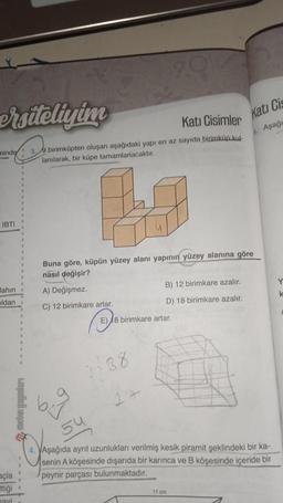 ersiteliyim
minde
IBTI
lahın
oldan
açla
ttiği
havi
Kati Cisimler
3.9 birimküpten oluşan aşağıdaki yapı en az sayıda birimküp kul-
lanılarak, bir küpe tamamlanacaktır.
2.g
Buna göre, küpün yüzey alanı yapının yüzey alanına göre
nasıl değişir?
A) Değişmez.
C) 12 birimkare artar.
b.g
1438
54
B) 12 birimkare azalır.
D) 18 birimkare azalır.
E) 8 birimkare artar.
Kati Cis
Aşağı
4. VAşağıda ayrit uzunlukları verilmiş kesik piramit şeklindeki bir ka-
senin A köşesinde dışarıda bir karınca ve B köşesinde içeride bir
peynir parçası bulunmaktadır.
11 cm
Y
k