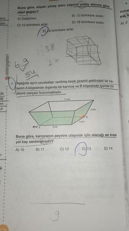 ahın
dan
cla
iği .
avi
IZI
Ü
2.76
Buna göre, küpün yüzey alanı yapının yüzey alanına göre
nasıl değişir?
A) Değişmez.
C) 12 birimkare artar.
1738
E) 8 birimkare artar.
A
27
54
4. VAşağıda ayrıt uzunlukları verilmiş kesik piramit şeklindeki bir ka-
senin A köşesinde dışarıda bir karınca ve B köşesinde içeride bir
peynir parçası bulunmaktadır.
5 cm
B) 12 birimkare azalır.
D) 18 birimkare azalır.
11 cm
C) 12
g
4 cm
B
Buna göre, karıncanın peynire ulaşmak için alacağı en kısa
yol kaç santimetredir?
A) 10
B) 11
5 cm
D) 13
E) 14
Yukar
kaç k
A) 2