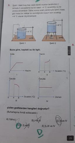 6. Şekil 1'deki boş kap sabit debili musluk tarafından t
sürede h seviyesine kadar sabit +4 °C sıcaklıkta su ile
doldurulmaktadır. Daha sonra ocak yardımıyla Şekil 2'deki
gibi kaba bir miktar Isı verildiğinde suyun son sıcaklığı
+8 °C olarak ölçülmektedir.
0
0
Kütle
Buna göre, kaptaki su ile ilgili;
Özkütle
4
su
A) Yalnız L
Şekil 1
8
+4 °C
Hacim
Sıcaklık (°C)
D) I, ILvel
Hacim
0
0
Özkütle
4
B) Ive I
çizilen grafiklerden hangileri doğrudur?
(Buharlaşma ihmâl edilecektir.)
||
D
IV
Şekil 2
8
E) II, III ve IV
+8°C
Sıcaklık (°C)
Zaman
Cap
IV
365 CON
29
8.