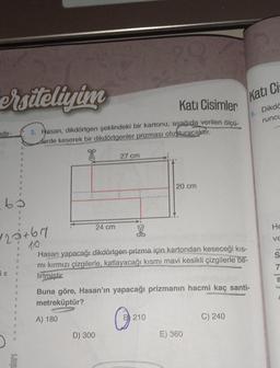 ersiteliyim
ndir-
63
"
120+67
10.
a
6 T 1
N
S
N
0
1
11
B
Kati Cisimler
3. Hasan, dikdörtgen şeklindeki bir kartonu, aşağıda verilen ölçü-
derde keserek bir dikdörtgenler prizması oluşturacaktir.
24 cm
27 cm
D) 300
2.9
20 cm
Hasan yapacağı dikdörtgen prizma için kartondan keseceği kıs-
mı kırmızı çizgilerle, katlayacağı kısmı mavi kesikli çizgilerle be-
lirtmistir.
210
Buna göre, Hasan'ın yapacağı prizmanın hacmi kaç santi-
metreküptür?
A) 180
Kati Cis
Dikdö
runcu
E) 360
C) 240
ISST
He
S