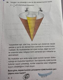 1
1
1
39. Yançapır ve yüksekliği h olan bir dik dairesel koninin hacmi
1
V = r².h formülüyle hesaplanır.
3
aid obnnesu odrag is
Tibpoenab 8
R
1843
00
38 (8
shton
B3
- FOL
Yükseklikleri eşit, içleri boş, tabanları aynı düzlemde olacak
şekilde iç içe iki dik dairesel koni üzerinde iki musluk bulun-
maktadır. Bu musluklardan biri içteki koniye, diğeri ise koni-
ler arasında kalan bölgeye birim zamanda aynı miktarda su
akıtmaktadır.
Bu musluklar aynı anda açılıp içteki koninin tamamı doldu-
rulduğu an musluklar kapatılıyor. Son durumda, içteki konide
bulunan suyun yüksekliği, koniler arasında kalan bölgedeki
suyun yüksekliğinin 3 katı oluyor.
Buna göre, dıştaki koninin yarıçapının içteki koninin yarı-
çapına oranı kaçtır?
A) 2
C) 2√7