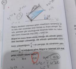 ORIJINAL YA
4.
21
LE
GTTK Ủ TỤC
A
ATSK
20
2
*
fac²b
RTL
Büşra, kendisini istemeye gelen misafirlerin tamamına içi
su dolu olan sürahiden birer bardak su ikram etmiştir. Sü-
rahi, şekildeki gibi tutulduğunda sürahide kalan su; kabin
ağız kısmı hizasında olup |EB| = 4|AE|'dir.
Lie
K
D
hinin yüksekliğinin 5
B
Tilr²50
Tr²k
Büşra'nın suyu ikram etmiş olduğu dik silindir şeklin-
deki bardağın yüksekliği, dik silindir şeklindeki süra-
C
çapının
'si olduğuna göre; Büşra'yı istemek için eve
2
gelen misafir sayısı kaçtır?
A) 4
B) 6
C) 8
'i ve yarıçapı da sürahinin yarı-
D) 10
E) 12
π ur²k + π ur^lik
178
Şe
lic
C