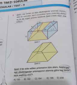 M TARZI SORU
ZMALAR/TEST-9
3
len
kil-
YAYINLARI
3. Şekil 1'de verilen içi dolu dikdörtgenler prizması biçimin-
deki bir cisimden, ayrıt uzunlukları birim cinsinden verilen
eş iki dik üçgen prizma kesilerek Şekil 2'deki cisim elde
ediliyor.
12
8
5
go
w
5
Şekil 1
5
5
Şekil 2
Şekil 2'de elde edilen prizmanın tüm alanı, başlangıç-
taki dikdörtgenler prizmasının alanına göre kaç birim-
kare azalmış olur?
A) 150 B) 162 C) 184
E) 196 E) 208
A
küpl
yüks
5.
Bu
A)