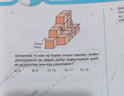 1.
Önden
bakış
3
Görseldeki 15 adet eş küpten oluşan yapıdan, önden
görünümünün bir kâğıda çizilişi değişmeyecek şekil-
de en fazla kaç tane küp çıkartılabilir?
A) 8
B) 9
C) 10
D) 11
2776² +2³0
E) 12
3. Şeki
deki
eş i
edili