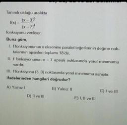 Tanımlı olduğu aralıkta
(x-3)6
f(x) =
(x-7)4
fonksiyonu veriliyor.
Buna göre,
1. f fonksiyonunun x eksenine paralel teğetlerinin değme nok-
talarının apsisleri toplamı 18'dir.
II. f fonksiyonunun x = 7 apsisli noktasında yerel minimumu
vardır.
III. f fonksiyonu (3, 0) noktasında yerel minimuma sahiptir.
ifadelerinden hangileri doğrudur?
A) Yalnız I
B) Yalnız II
D) II ve III
E) I, II ve III
C) I ve III