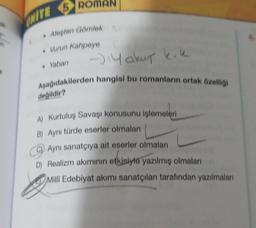 ak
an
ONITE 5 RO
• Ateşten Gömlek
• Vurun Kahpeye
. Yaban
→Yakut k.k
Aşağıdakilerden hangisi bu romanların ortak özelliği
değildir?
A) Kurtuluş Savaşı konusunu işlemeleri
B) Aynı türde eserler olmaları
C) Aynı sanatçıya ait eserler olmaları
D) Realizm akımının etkisiyle yazılmış olmaları
Milli Edebiyat akımı sanatçıları tarafından yazılmaları