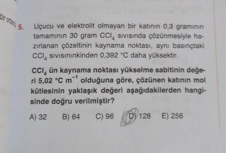 bir ortama 5-
Uçucu ve elektrolit olmayan bir katının 0,3 gramının
tamamının 30 gram CCI Sivisinda çözünmesiyle ha-
zırlanan çözeltinin kaynama noktası, aynı basınçtaki
CCI SIVISınınkinden 0,392 °C daha yüksektir.
CCI ün kaynama noktası yükselme sabitinin 