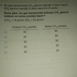 12. Bir gaz karışımında CH4 gazının içerdiği H atom sayısı,
SO₂ gazının içerdiği O atom sayısının 8 katıdır.
Buna göre, bu gaz karışımında bulunan CH4 gazının
kütlece ve molce yüzdesi kaçtır?
(CH4 = 16 g/mol, SO₂ = 64 g/mol)
A)
B)
C)
D)
E)
Kütlece CH yüzdesi
50
25
50
25
50
Molce CH4 yüzdesi
80
80
50
20
20