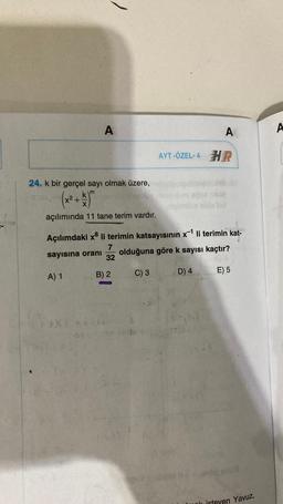 24. k bir gerçel sayı olmak üzere,
(x² + k) m
X
açılımında 11 tane terim vardır.
$150
A
A) 1
Açılımdaki x³ li terimin katsayısının x¹ li terimin kat-
7
sayısına oranı
olduğuna göre k sayısı kaçtır?
32
C) 3
D) 4
B) 2
x1 ***
AYT -ÖZEL-4 H
A
E) 5
isteyen Yavuz,
A