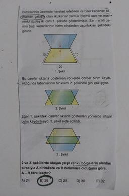 Birbirlerinin üzerinde hareket edebilen ve birer kenarları ta
mamen çakışık olan ikizkenar yamuk biçimli sarı ve mavi
renkli özdeş iki cam 1. şekilde gösterilmiştir. Sarı renkli ca-
min bazı kenarlarının birim cinsinden uzunlukları şekildeki
gibidir.
10
20
1. Şekil
Bu camlar oklarla gösterilen yönlerde dörder birim kaydı-
rıldığında tabanlarının bir kısmı 2. şekildeki gibi çakışıyor.
X
2. Şekil
10
Eğer 1. şekildeki camlar oklarla gösterilen yönlerde altışar
birim kaydırılsaydı 3. şekil elde edilirdi.
3. Şekil
2 ve 3. şekillerde oluşan yeşil renkli bölgelerin alanları
sırasıyla A birimkare ve B birimkare olduğuna göre,
A - B farkı kaçtır?
A) 24
B) 26
C) 28
D) 30
E) 32