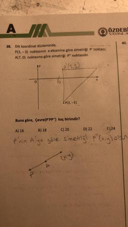 A IN
38. Dik koordinat düzleminde,
P(3,-3) noktasının x-eksenine göre simetriği P' noktası;
A(7,0) noktasına göre simetriği P" noktasıdır.
O
P(3,-3)
4
ÖZDEBİ
YAYINLA
C) 20
Buna göre, Çevre(P'PP") kaç birimdir?
A) 16
B) 18
D) 22
E) 24
P'nin A'ya göre simetrig! p" (x,y) oloh
40.