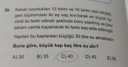 39. Kenar uzunlukları 12 birim ve 16 birim olan dikdört-
gen biçimindeki iki eş saç kıvrılarak en büyük ha-
cimli iki farklı silindir şeklinde boru yapılmış ve birer
tabanı camla kapatılarak iki farklı kap elde edilmiştir.
Yapılan bu kaplardan küçüğü 30 litre su almaktadır.
Buna göre, büyük kap kaç litre su alır?
A) 30
B) 35
C) 40
D) 45
E) 50