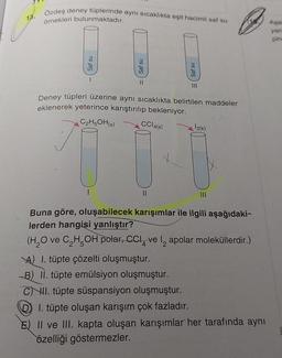 1.3.
Özdeş deney tüplerinde aynı sıcaklıkta eşit hacimli saf su
örnekleri bulunmaktadır.
Saf su
1
Saf su
1
11
Deney tüpleri üzerine aynı sıcaklıkta belirtilen maddeler
eklenerek yeterince karıştırılıp bekleniyor.
C₂H5OH(s)
CC14(s)
11
Saf su
III
A) 1. tüpte çözelti oluşmuştur.
B) II. tüpte emülsiyon oluşmuştur.
CI. tüpte süspansiyon oluşmuştur.
12(k)
Buna göre, oluşabilecek karışımlar ile ilgili aşağıdaki-
lerden hangisi yanlıştır?
(H₂O ve C₂H5OH polar, CCI ve I apolar moleküllerdir.)
4
D 1. tüpte oluşan karışım çok fazladır.
E) II ve III. kapta oluşan karışımlar her tarafında aynı
özelliği göstermezler.
Aşa
yan
pin