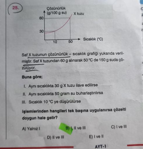 25.
60
30
Çözünürlük
(g/100 g su)
10
, X tuzu
50
D) II ve III
Sıcaklık (°C)
Saf X tuzunun çözünürlük - sıcaklık grafiği yukarıda veril-
miştir. Saf X tuzundan 60 g alınarak 50 °C de 150 g suda çö-
zülüyor.
Buna göre;
1. Aynı sıcaklıkta 30 g X tuzu ilave ed